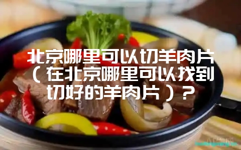 北京哪里可以切羊肉片(在北京哪里可以找到切好的羊肉片)?-会东网