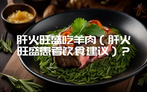 肝火旺盛吃羊肉(肝火旺盛患者饮食建议)?-会东网