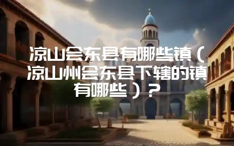 凉山会东县有哪些镇(凉山州会东县下辖的镇有哪些)?-会东网