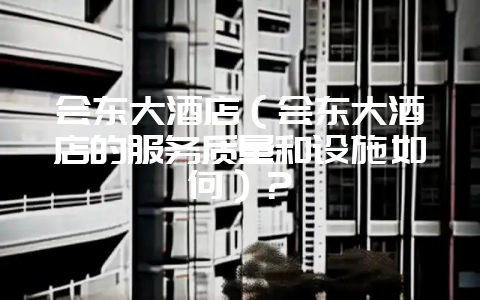 会东大酒店(会东大酒店的服务质量和设施如何)?-会东网