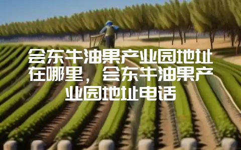 会东牛油果产业园地址在哪里，会东牛油果产业园地址电话-会东网