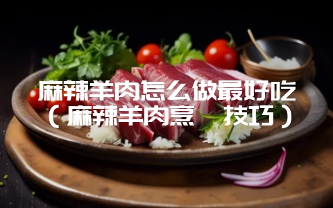 麻辣羊肉怎么做最好吃（麻辣羊肉烹饪技巧）-会东网