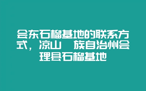 会东石榴基地的联系方式,凉山彝族自治州会理县石榴基地-会东网