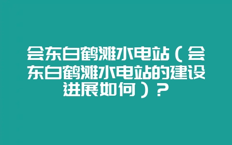会东白鹤滩水电站(会东白鹤滩水电站的建设进展如何)?-会东网