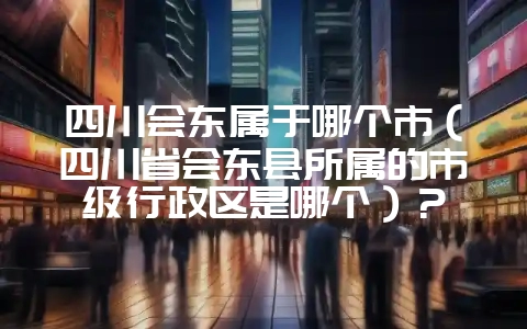 四川会东属于哪个市(四川省会东县所属的市级行政区是哪个)?-会东网