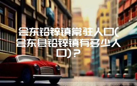 会东铅锌镇常驻人口(会东县铅锌镇有多少人口)?-会东网