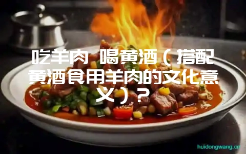 吃羊肉 喝黄酒（搭配黄酒食用羊肉的文化意义）？-会东网