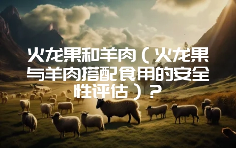 火龙果和羊肉(火龙果与羊肉搭配食用的安全性评估)?-会东网