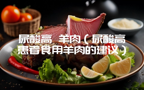 尿酸高 羊肉(尿酸高患者食用羊肉的建议)插图 尿酸高 羊肉(尿酸高患者食用羊肉的建议)插图