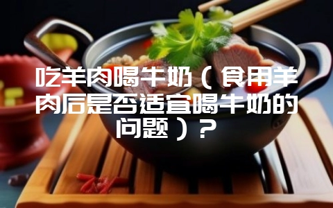 吃羊肉喝牛奶（食用羊肉后是否适宜喝牛奶的问题）？-会东网