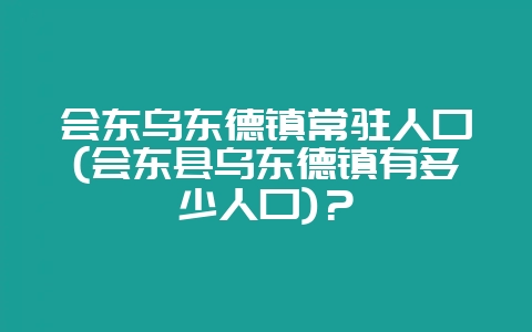 会东乌东德镇常驻人口(会东县乌东德镇有多少人口)?-会东网