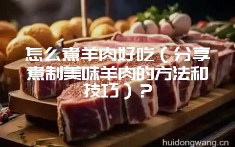 怎么煮羊肉好吃（分享煮制美味羊肉的方法和技巧）？-会东网