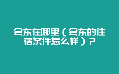 会东在哪里(会东的住宿条件怎么样)?插图 会东在哪里(会东的住宿条件怎么样)?插图