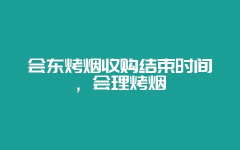 会东烤烟收购结束时间,会理烤烟-会东网