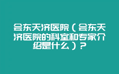 会东天济医院(会东天济医院的科室和专家介绍是什么)?-会东网