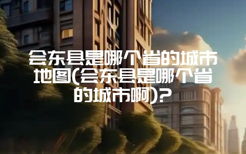 会东县是哪个省的城市地图(会东县是哪个省的城市啊)?-会东网