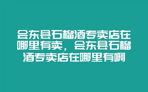 会东县石榴酒专卖店在哪里有卖,会东县石榴酒专卖店在哪里有啊-会东网