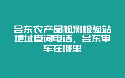 会东农产品检测检验站地址查询电话,会东审车在哪里-会东网