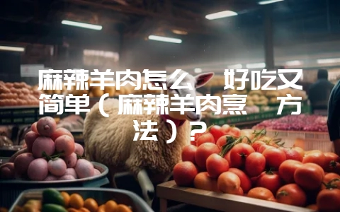 麻辣羊肉怎么炖好吃又简单（麻辣羊肉烹饪方法）？-会东网