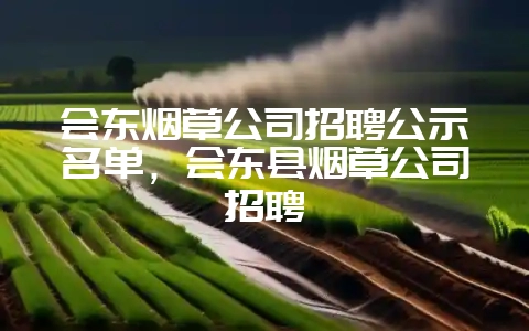会东烟草公司招聘公示名单,会东县烟草公司招聘-会东网