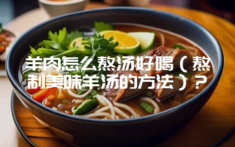 羊肉怎么熬汤好喝（熬制美味羊汤的方法）？-会东网