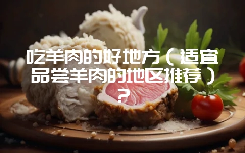 吃羊肉的好地方（适宜品尝羊肉的地区推荐）？-会东网