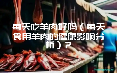 每天吃羊肉好吗(每天食用羊肉的健康影响分析)?-会东网