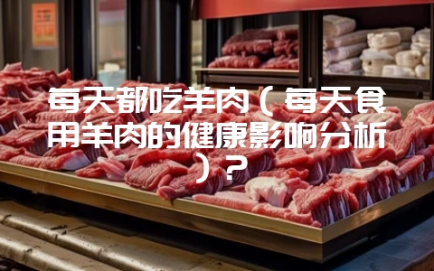 每天都吃羊肉(每天食用羊肉的健康影响分析)?-会东网