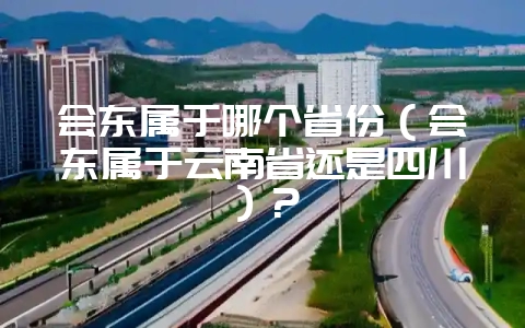 会东属于哪个省份(会东属于云南省还是四川)?-会东网