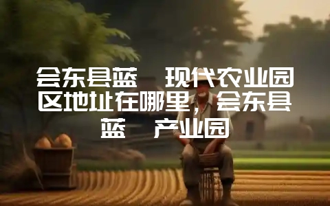 会东县蓝莓现代农业园区地址在哪里,会东县蓝莓产业园-会东网