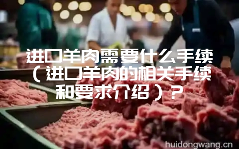 进口羊肉需要什么手续(进口羊肉的相关手续和要求介绍)?-会东网