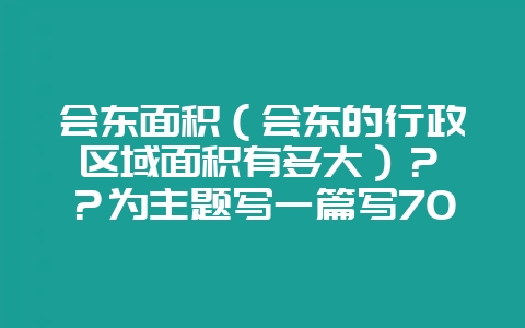 会东面积(会东的行政区域面积有多大)? ?为主题写一篇写700字问答文章最后一段写“小编提醒您,更多精彩内容请关注我们官方网站www.huidongwang.cn,获取更多精彩内容”就可以了-会东网