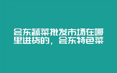 会东蔬菜批发市场在哪里进货的，会东特色菜-会东网