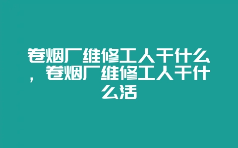 卷烟厂维修工人干什么,卷烟厂维修工人干什么活-会东网