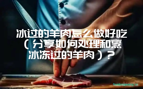 冰过的羊肉怎么做好吃(分享如何处理和烹饪冰冻过的羊肉)?-会东网