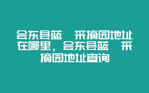 会东县蓝莓采摘园地址在哪里，会东县蓝莓采摘园地址查询-会东网