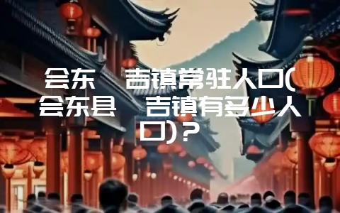 会东嘎吉镇常驻人口(会东县嘎吉镇有多少人口)?-会东网