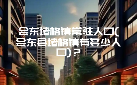 会东堵格镇常驻人口(会东县堵格镇有多少人口)?-会东网