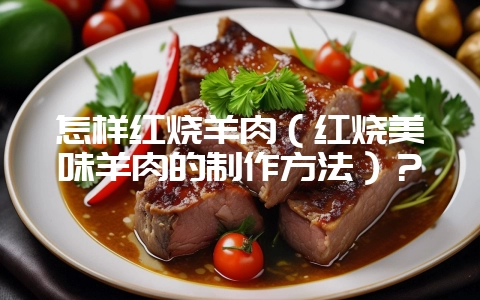 怎样红烧羊肉(红烧美味羊肉的制作方法)?-会东网