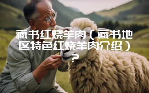藏书红烧羊肉（藏书地区特色红烧羊肉介绍）？-会东网
