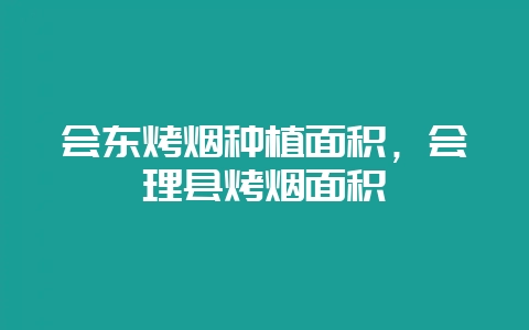 会东烤烟种植面积,会理县烤烟面积-会东网