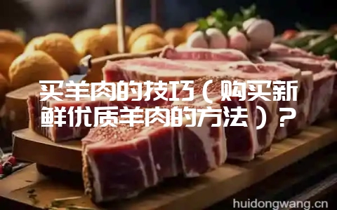 买羊肉的技巧（购买新鲜优质羊肉的方法）？-会东网