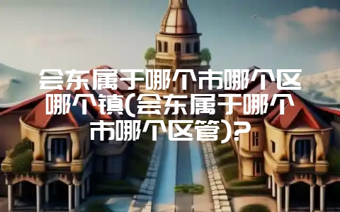 会东属于哪个市哪个区哪个镇(会东属于哪个市哪个区管)?插图 会东属于哪个市哪个区哪个镇(会东属于哪个市哪个区管)?插图