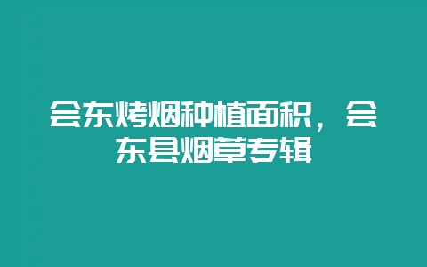 会东烤烟种植面积,会东县烟草专辑-会东网