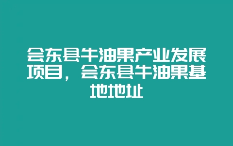 会东县牛油果产业发展项目,会东县牛油果基地地址-会东网