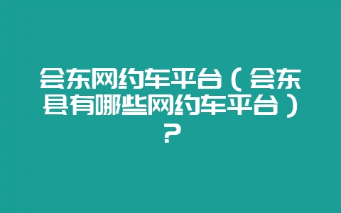 会东网约车平台(会东县有哪些网约车平台)?-会东网
