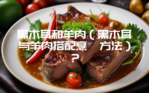 黑木耳和羊肉(黑木耳与羊肉搭配烹饪方法)?-会东网