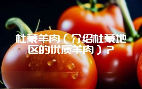 杜蒙羊肉(介绍杜蒙地区的优质羊肉)?-会东网