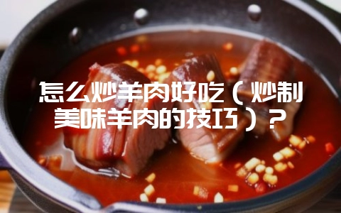 怎么炒羊肉好吃(炒制美味羊肉的技巧)?-会东网