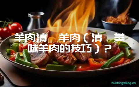 羊肉清炖羊肉(清炖美味羊肉的技巧)?-会东网